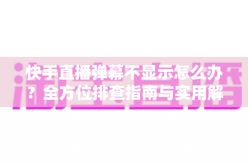 快手直播弹幕不显示怎么办？全方位排查指南与实用解决技巧，助你快速恢复直播互动体验
