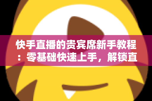 快手直播的贵宾席新手教程：零基础快速上手，解锁直播间专属特权与尊贵互动体验