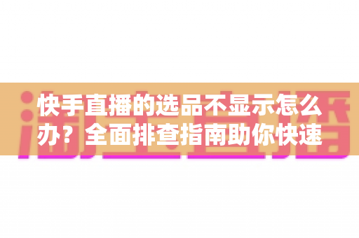 快手直播的选品不显示怎么办?全面排查指南助你快速恢复正常带货 快手直播的选品不显示怎么办?全面排查指南助你快速恢复正常带货