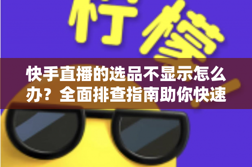 快手直播的选品不显示怎么办？全面排查指南助你快速恢复正常带货