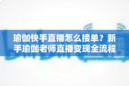 瑜伽快手直播怎么接单?新手瑜伽老师直播变现全流程实战指南 瑜伽快手直播怎么接单?新手瑜伽老师直播变现全流程实战指南