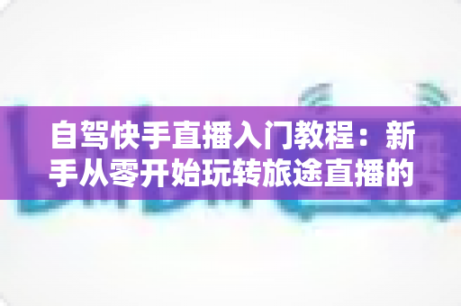 自驾快手直播入门教程:新手从零开始玩转旅途直播的完整指南 自驾快手直播入门教程:新手从零开始玩转旅途直播的完整指南