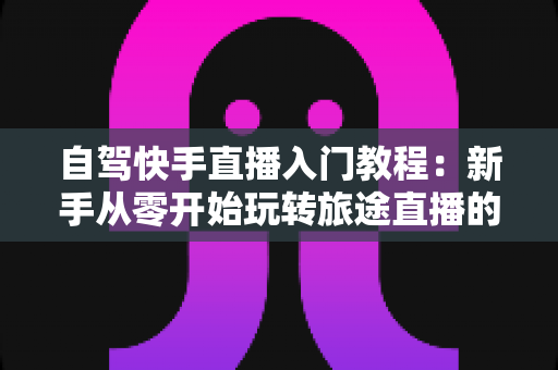 自驾快手直播入门教程：新手从零开始玩转旅途直播的完整指南