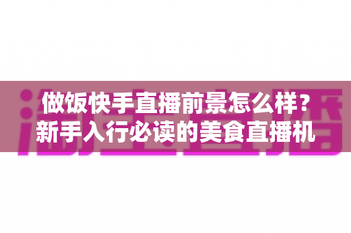 做饭快手直播前景怎么样？新手入行必读的美食直播机遇与变现全攻略