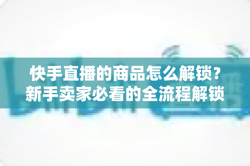 快手直播的商品怎么解锁?新手卖家必看的全流程解锁攻略与实操指南 快手直播的商品怎么解锁?新手卖家必看的全流程解锁攻略与实操指南