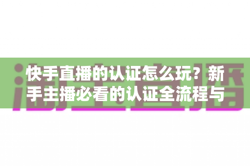 快手直播的认证怎么玩?新手主播必看的认证全流程与实操指南 快手直播的认证怎么玩?新手主播必看的认证全流程与实操指南