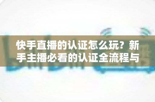 快手直播的认证怎么玩？新手主播必看的认证全流程与实操指南