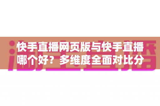 快手直播网页版与快手直播哪个好？多维度全面对比分析，帮你找到最适合自己的直播使用方式