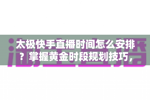 太极快手直播时间怎么安排?掌握黄金时段规划技巧,让太极教学直播间人气稳步提升 太极快手直播时间怎么安排?掌握黄金时段规划技巧,让太极教学直播间人气稳步提升