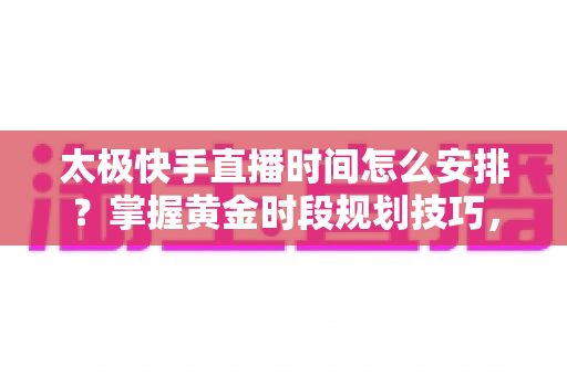 太极快手直播时间怎么安排？掌握黄金时段规划技巧，让太极教学直播间人气稳步提升
