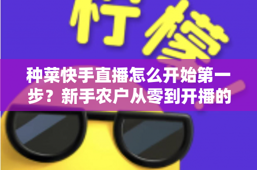 种菜快手直播怎么开始第一步？新手农户从零到开播的完整实战指南