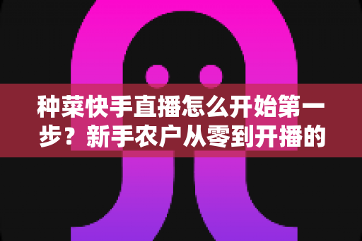 种菜快手直播怎么开始第一步？新手农户从零到开播的完整实战指南