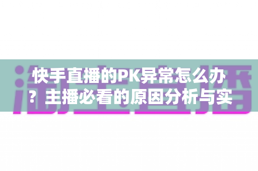 快手直播的PK异常怎么办?主播必看的原因分析与实用解决指南 快手直播的PK异常怎么办?主播必看的原因分析与实用解决指南