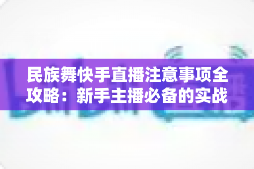 民族舞快手直播注意事项全攻略：新手主播必备的实战避坑指南