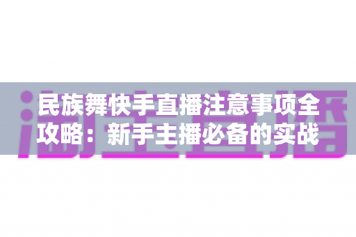 民族舞快手直播注意事项全攻略：新手主播必备的实战避坑指南