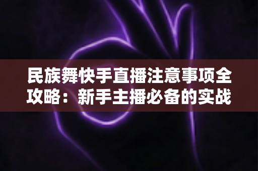 民族舞快手直播注意事项全攻略：新手主播必备的实战避坑指南