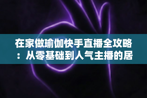 在家做瑜伽快手直播全攻略:从零基础到人气主播的居家瑜伽实战指南 在家做瑜伽快手直播全攻略:从零基础到人气主播的居家瑜伽实战指南