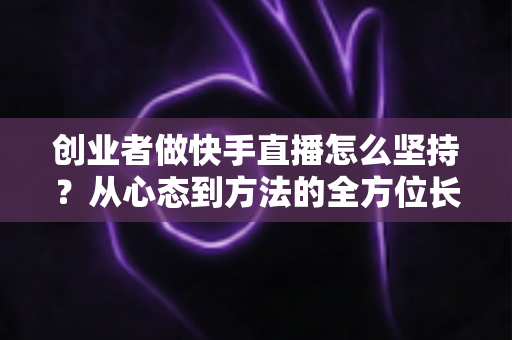 创业者做快手直播怎么坚持？从心态到方法的全方位长效运营实战指南