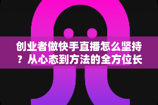 创业者做快手直播怎么坚持？从心态到方法的全方位长效运营实战指南