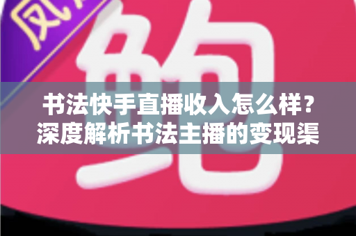 书法快手直播收入怎么样？深度解析书法主播的变现渠道、真实收益与赚钱技巧