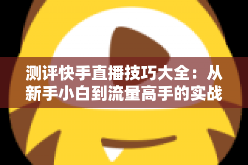 测评快手直播技巧大全:从新手小白到流量高手的实战进阶指南 测评快手直播技巧大全:从新手小白到流量高手的实战进阶指南