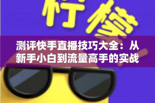 测评快手直播技巧大全:从新手小白到流量高手的实战进阶指南 测评快手直播技巧大全:从新手小白到流量高手的实战进阶指南