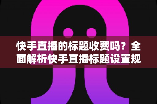 快手直播的标题收费吗？全面解析快手直播标题设置规则、免费方法与避坑指南