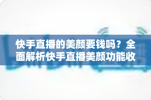 快手直播的美颜要钱吗？全面解析快手直播美颜功能收费情况与免费使用技巧