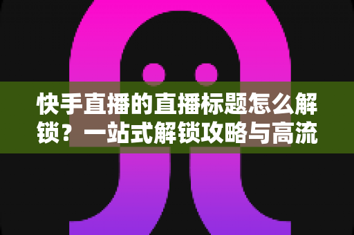 快手直播的直播标题怎么解锁？一站式解锁攻略与高流量标题写作指南