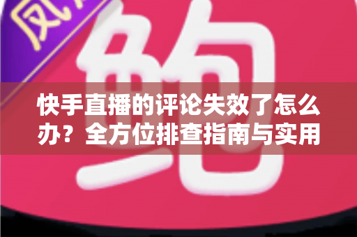 快手直播的评论失效了怎么办？全方位排查指南与实用解决方案