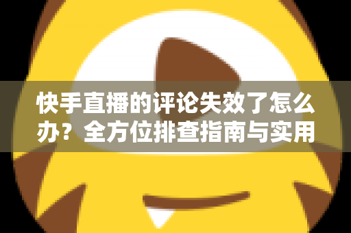 快手直播的评论失效了怎么办？全方位排查指南与实用解决方案