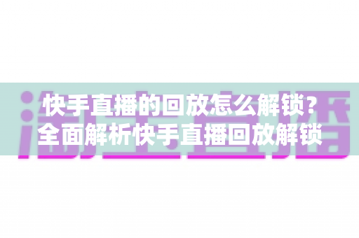 快手直播的回放怎么解锁？全面解析快手直播回放解锁方法与实用技巧