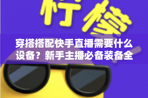 穿搭搭配快手直播需要什么设备?新手主播必备装备全攻略 穿搭搭配快手直播需要什么设备?新手主播必备装备全攻略