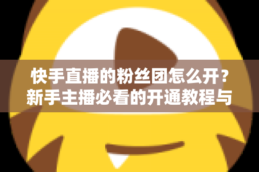 快手直播的粉丝团怎么开？新手主播必看的开通教程与粉丝团运营全攻略