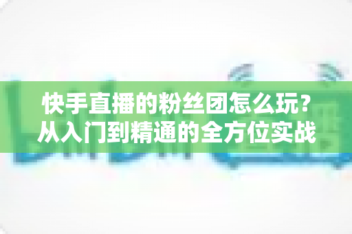 快手直播的粉丝团怎么玩?从入门到精通的全方位实战攻略 快手直播的粉丝团怎么玩?从入门到精通的全方位实战攻略
