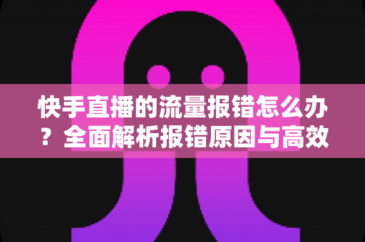 快手直播的流量报错怎么办？全面解析报错原因与高效解决方法指南