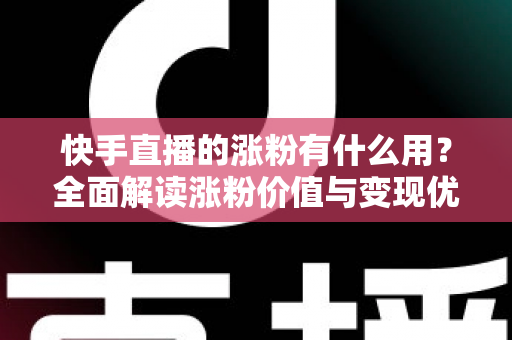 快手直播的涨粉有什么用？全面解读涨粉价值与变现优势