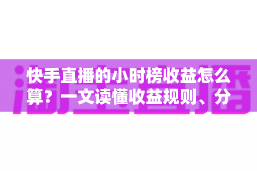 快手直播的小时榜收益怎么算？一文读懂收益规则、分成比例与提升方法
