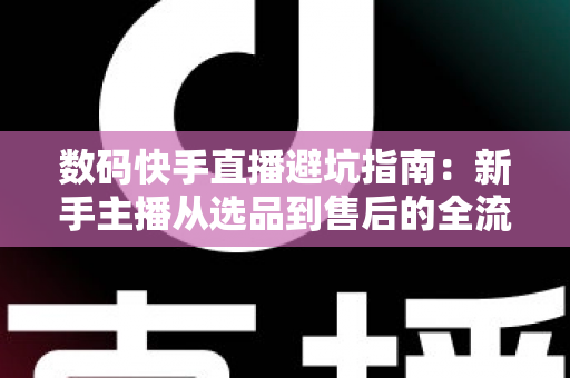 数码快手直播避坑指南：新手主播从选品到售后的全流程实战手册