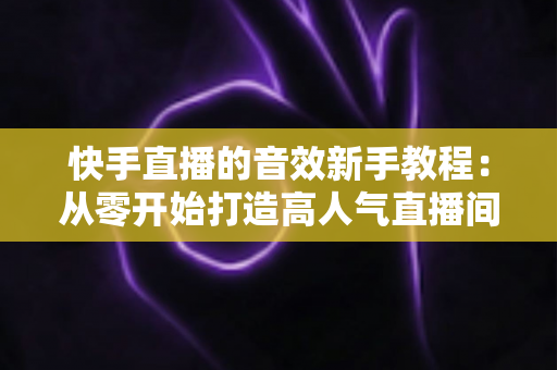 快手直播的音效新手教程:从零开始打造高人气直播间的完整指南 快手直播的音效新手教程:从零开始打造高人气直播间的完整指南