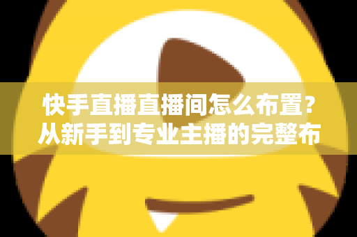 快手直播直播间怎么布置？从新手到专业主播的完整布置指南与实操技巧