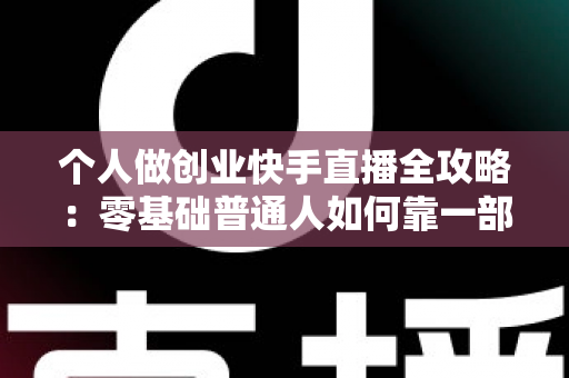 个人做创业快手直播全攻略：零基础普通人如何靠一部手机实现电商变现梦想