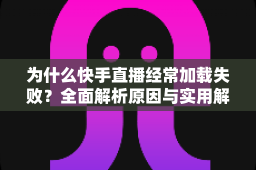 为什么快手直播经常加载失败？全面解析原因与实用解决方案指南