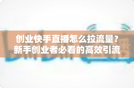 创业快手直播怎么拉流量？新手创业者必看的高效引流实战指南