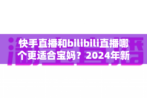 快手直播和bilibili直播哪个更适合宝妈？2024年新手妈妈选平台开直播的完整指南