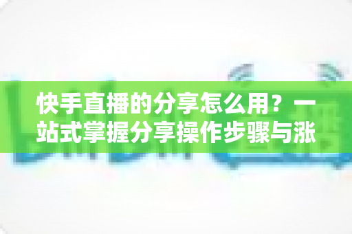 快手直播的分享怎么用？一站式掌握分享操作步骤与涨粉实战技巧