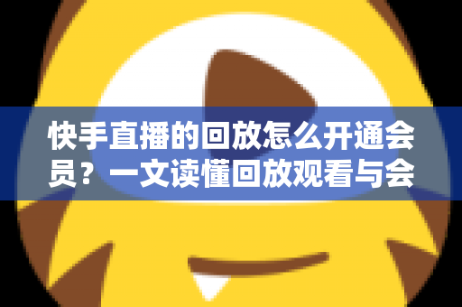 快手直播的回放怎么开通会员？一文读懂回放观看与会员开通全流程实用指南