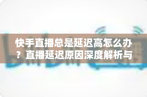 快手直播总是延迟高怎么办？直播延迟原因深度解析与实用优化技巧全指南