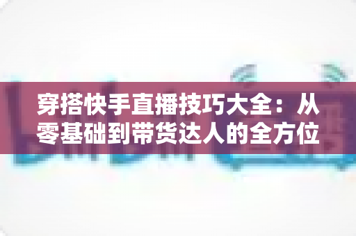 穿搭快手直播技巧大全:从零基础到带货达人的全方位实战指南 穿搭快手直播技巧大全:从零基础到带货达人的全方位实战指南