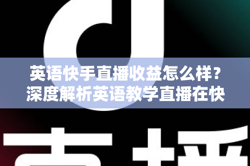 英语快手直播收益怎么样？深度解析英语教学直播在快手的真实赚钱潜力与变现路径